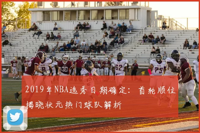 2019年NBA选秀日期确定：首轮顺位揭晓状元热门球队解析