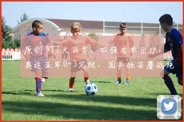 原创 WTT大满贯,四强名单出炉,奥运亚军0-3完败,国乒独苗鏖战绝杀