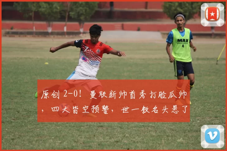 原创 2-0！曼联新帅首秀打脸瓜帅，四大皆空预警，世一教名头悬了？