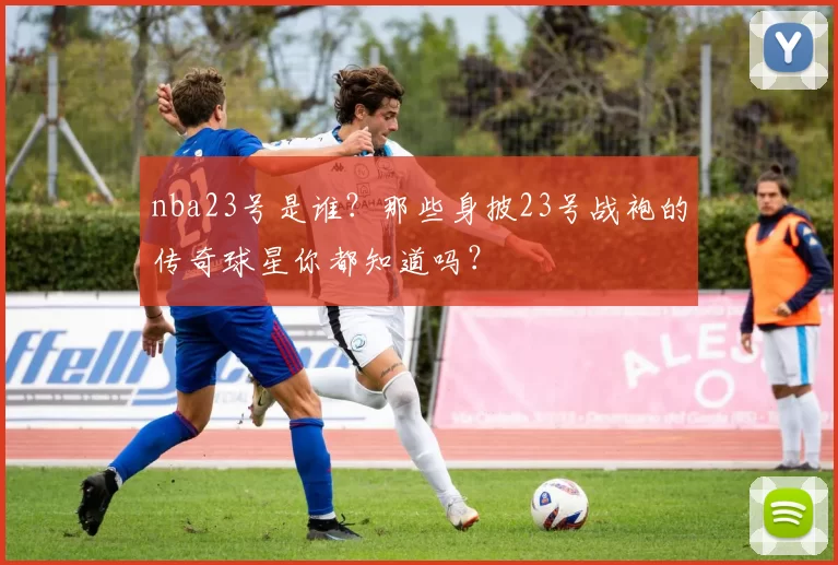 nba23号是谁？那些身披23号战袍的传奇球星你都知道吗？
