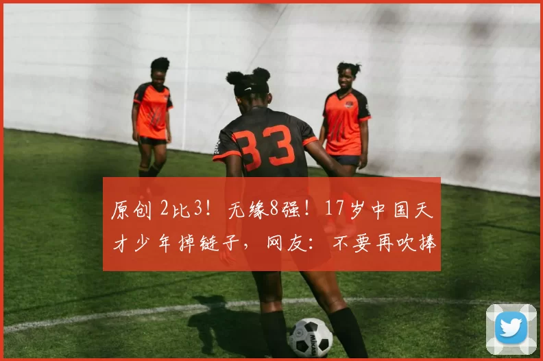 原创 2比3！无缘8强！17岁中国天才少年掉链子，网友：不要再吹捧他