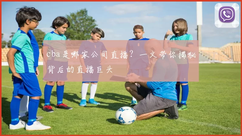cba是哪家公司直播？一文带你揭秘背后的直播巨头