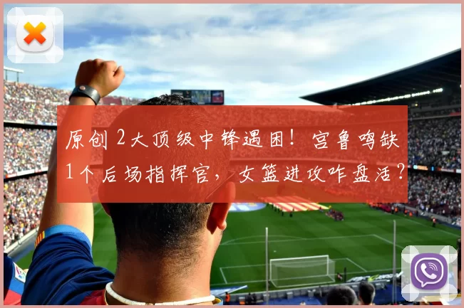 原创 2大顶级中锋遇困！宫鲁鸣缺1个后场指挥官，女篮进攻咋盘活？