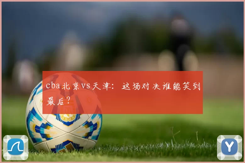 cba北京vs天津:这场对决谁能笑到最后?