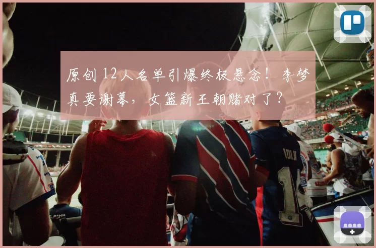 原创 12人名单引爆终极悬念!李梦真要谢幕,女篮新王朝赌对了?