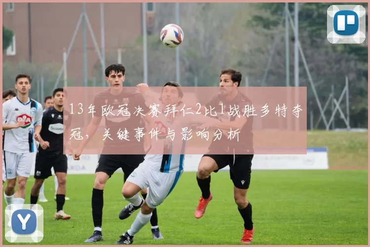 13年欧冠决赛拜仁2比1战胜多特夺冠,关键事件与影响分析