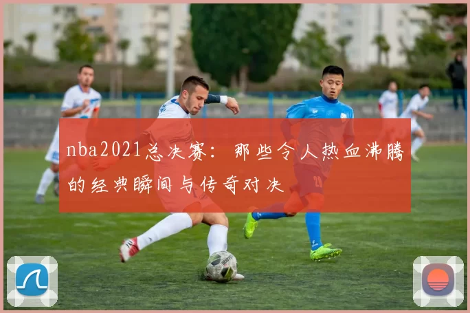 nba2021总决赛:那些令人热血沸腾的经典瞬间与传奇对决
