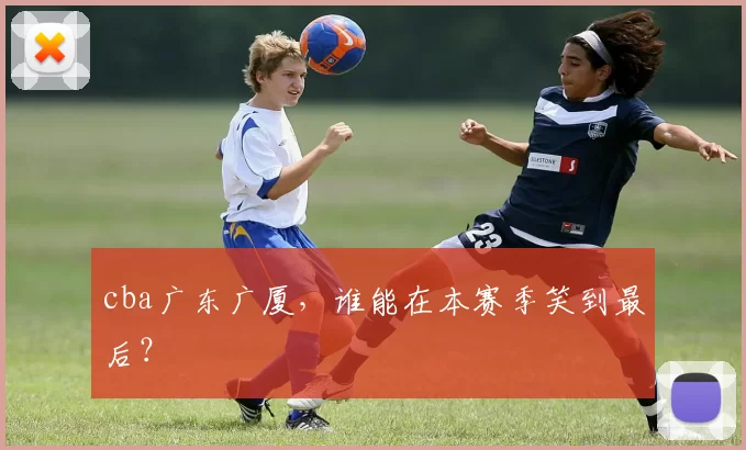 cba广东广厦，谁能在本赛季笑到最后？