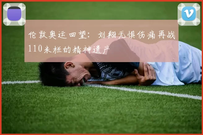 伦敦奥运回望:刘翔无惧伤痛再战110米栏的精神遗产