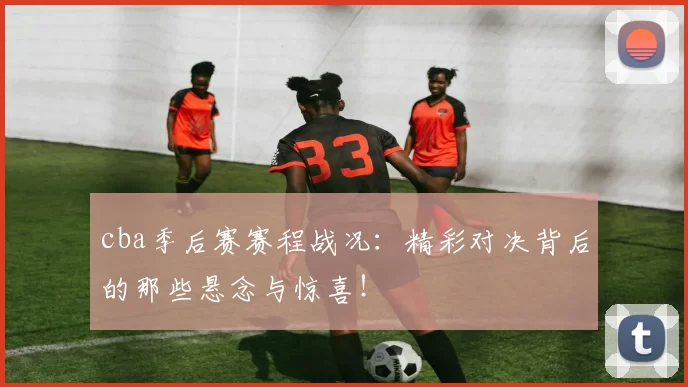 cba季后赛赛程战况：精彩对决背后的那些悬念与惊喜！