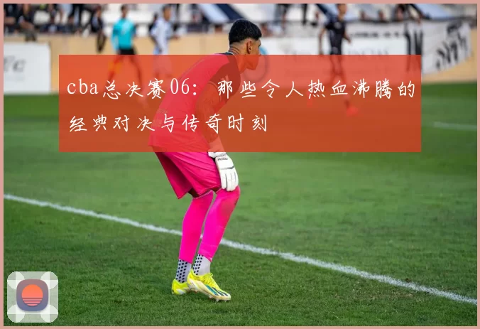 cba总决赛06：那些令人热血沸腾的经典对决与传奇时刻