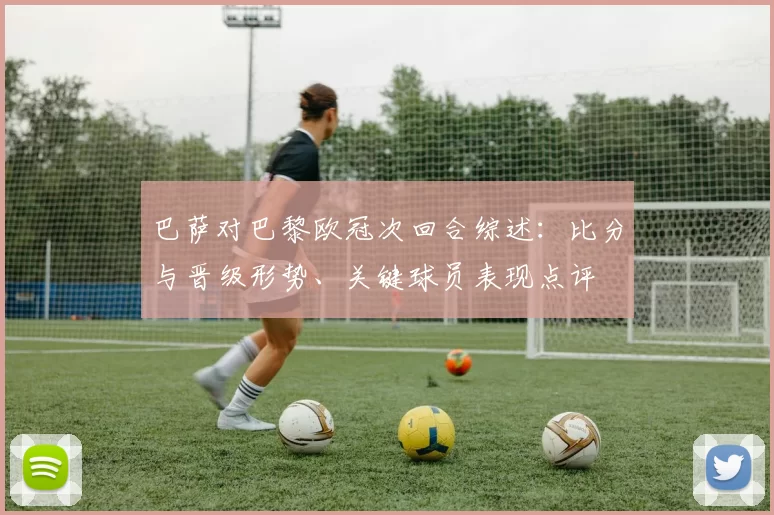 巴萨对巴黎欧冠次回合综述:比分与晋级形势、关键球员表现点评