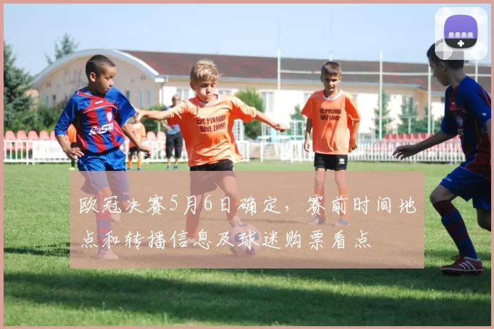 欧冠决赛5月6日确定，赛前时间地点和转播信息及球迷购票看点