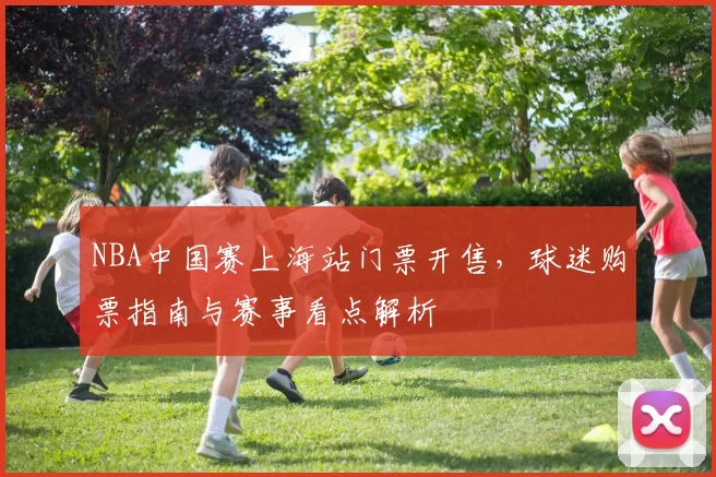 NBA中国赛上海站门票开售，球迷购票指南与赛事看点解析