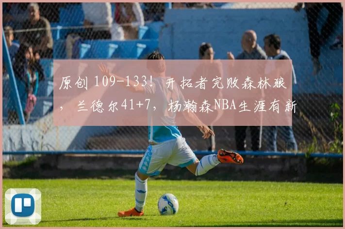 原创 109-133！开拓者完败森林狼，兰德尔41+7，杨瀚森NBA生涯有新突破