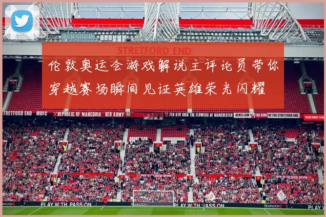 伦敦奥运会游戏解说主评论员带你穿越赛场瞬间见证英雄荣光闪耀