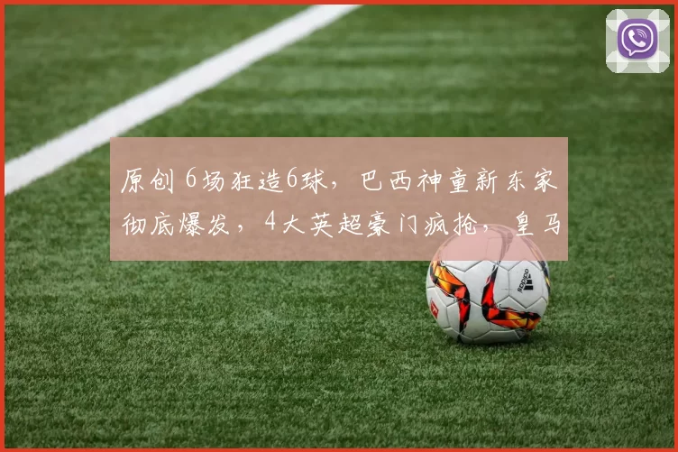 原创 6场狂造6球，巴西神童新东家彻底爆发，4大英超豪门疯抢，皇马不放人