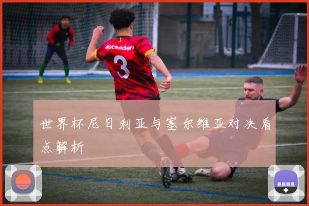 世界杯尼日利亚与塞尔维亚对决看点解析