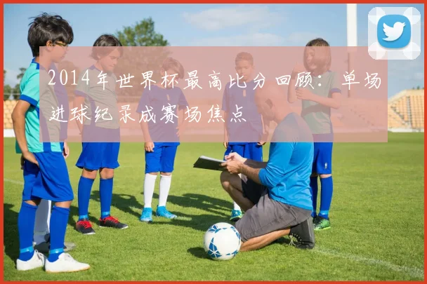 2014年世界杯最高比分回顾:单场进球纪录成赛场焦点