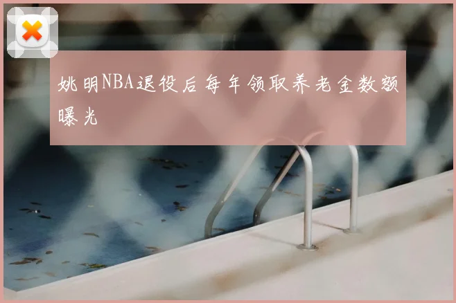 姚明NBA退役后每年领取养老金数额曝光