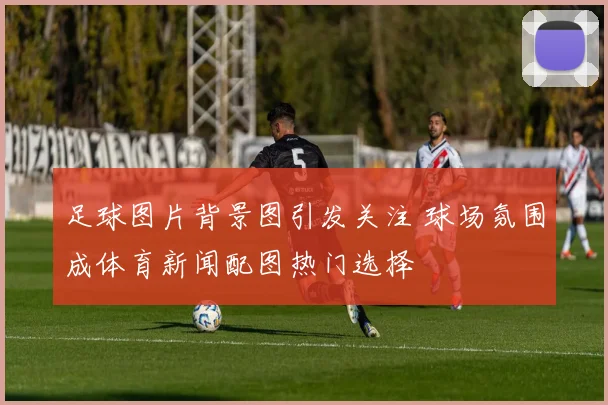 足球图片背景图引发关注 球场氛围成体育新闻配图热门选择