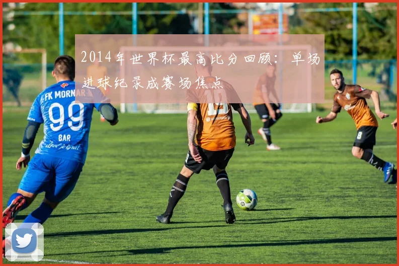 2014年世界杯最高比分回顾:单场进球纪录成赛场焦点