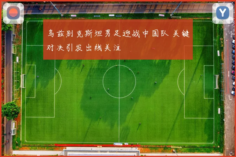 乌兹别克斯坦男足迎战中国队 关键对决引发出线关注